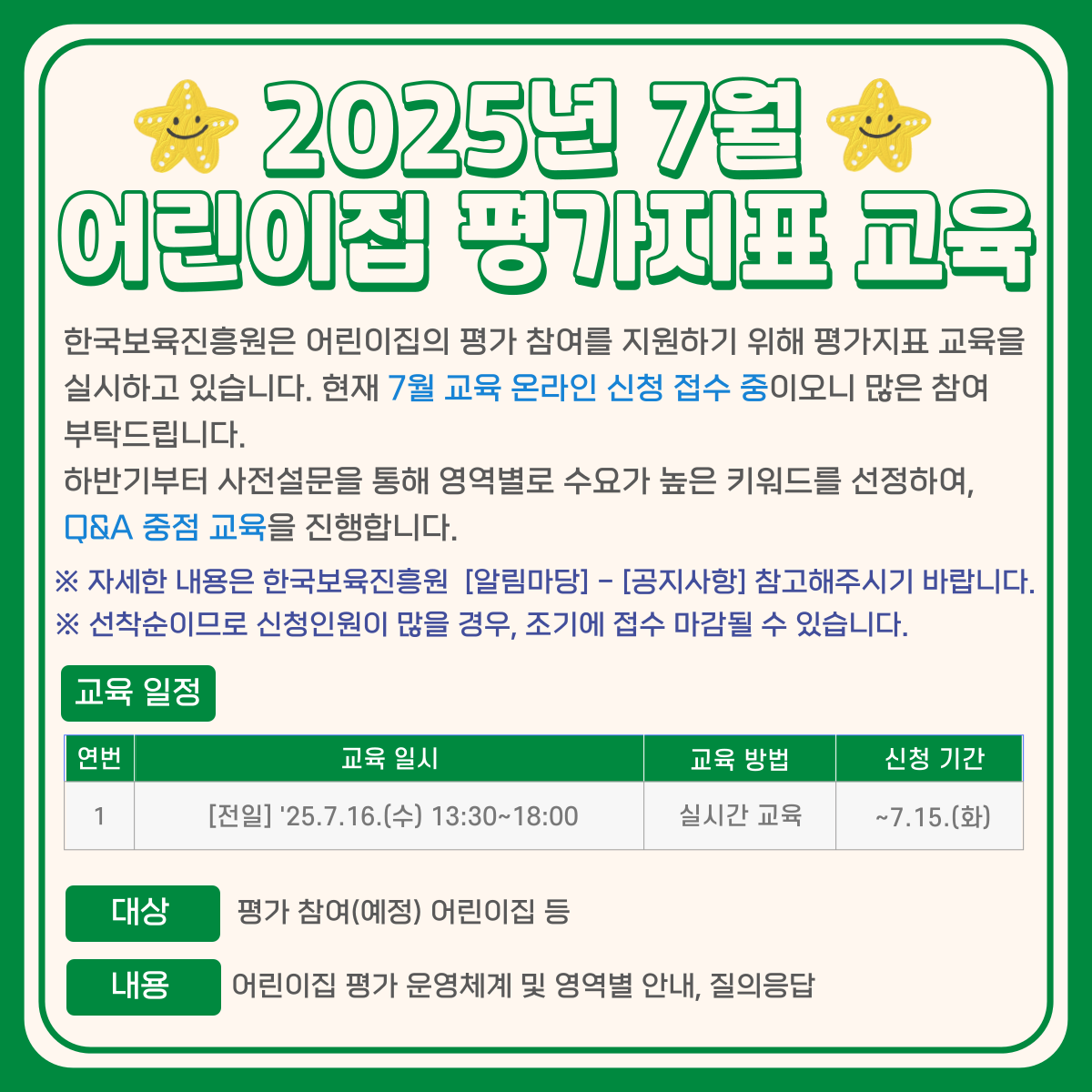 2025년 7월
어린이집 평가지표 교육
한국보육진흥원은 어린이집의 평가 참여를 지원하기 위해 평가지표 교육을
실시하고 있습니다. 현재 7월 교육 온라인 신청 접수 중이오니 많은 참여
부탁드립니다.
하반기부터 사전설문을 통해 영역별로 수요가 높은 키워드를 선정하여,
Q&A 중점 교육을 진행합니다.
※자세한 내용은 한국보육진흥원 [알림마당] - [공지사항] 참고해주시기 바랍니다.
※ 선착순이므로 신청인원이 많을 경우, 조기에 접수 마감될 수 있습니다.
교육 일정
연번
1
교육일시
[전일] '25.7.16.(수) 13:30~18:00
교육방법
실시간 교육
신청 기간
~7.15.(화)
대상
평가 참여(예정) 어린이집 등
내용
어린이집 평가 운영체계 및 영역별 안내, 질의응답
